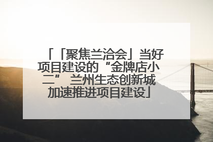 「聚焦兰洽会」当好项目建设的“金牌店小二” 兰州生态创新城加速推进项目建设