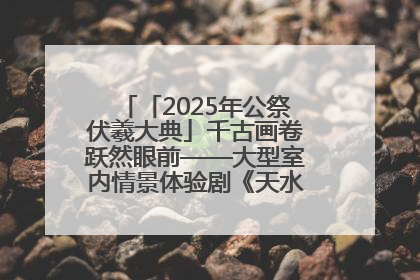 「2025年公祭伏羲大典」千古画卷跃然眼前——大型室内情景体验剧《天水千古秀》演出侧记