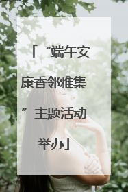 “端午安康香邻雅集”主题活动举办