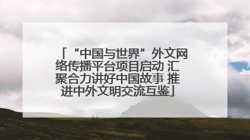 “中国与世界”外文网络传播平台项目启动 汇聚合力讲好中国故事 推进中外文明交流互鉴