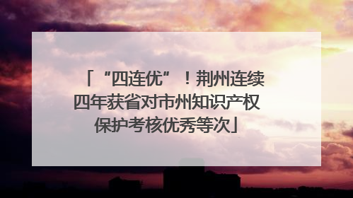 “四连优”！荆州连续四年获省对市州知识产权保护考核优秀等次
