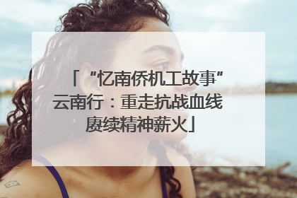 “忆南侨机工故事”云南行：重走抗战血线 赓续精神薪火