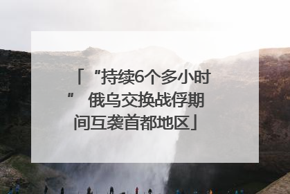 “持续6个多小时” 俄乌交换战俘期间互袭首都地区