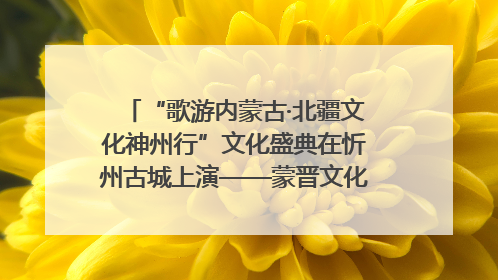 “歌游内蒙古·北疆文化神州行”文化盛典在忻州古城上演——蒙晋文化交融共谱文旅融合新篇