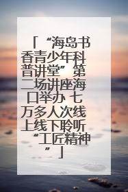 “海岛书香青少年科普讲堂”第二场讲座海口举办 七万多人次线上线下聆听“工匠精神”