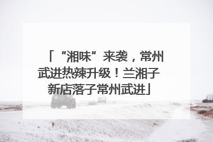 “湘味”来袭，常州武进热辣升级！兰湘子新店落子常州武进
