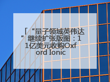 “量子领域英伟达”继续扩张版图：11亿美元收购Oxford Ionics以加速研发