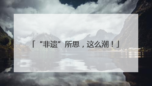 “非遗”所思，这么潮！