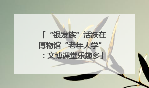 “银发族”活跃在博物馆“老年大学”：文博课堂乐趣多