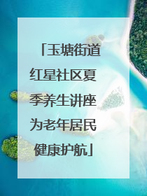 玉塘街道红星社区夏季养生讲座为老年居民健康护航