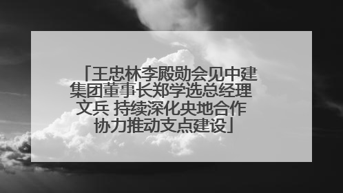 王忠林李殿勋会见中建集团董事长郑学选总经理文兵 持续深化央地合作 协力推动支点建设
