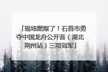 现场燃爆了！石首市勇夺中国龙舟公开赛（湖北荆州站）三项冠军