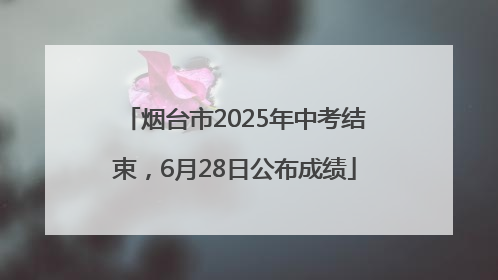 烟台市2025年中考结束，6月28日公布成绩