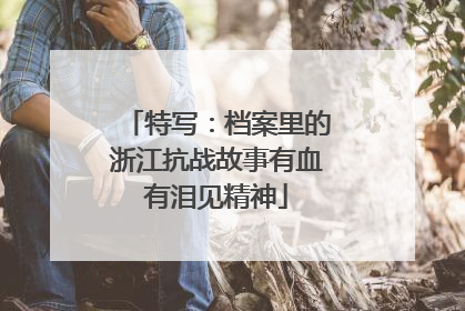 特写：档案里的浙江抗战故事有血有泪见精神