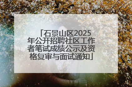石景山区2025年公开招聘社区工作者笔试成绩公示及资格复审与面试通知