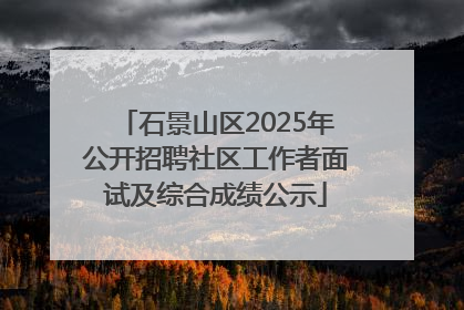 石景山区2025年公开招聘社区工作者面试及综合成绩公示