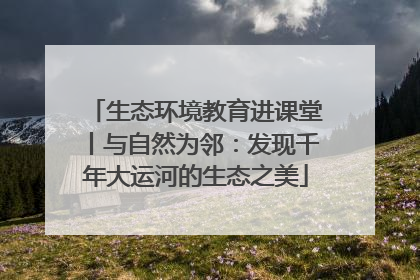 生态环境教育进课堂丨与自然为邻：发现千年大运河的生态之美