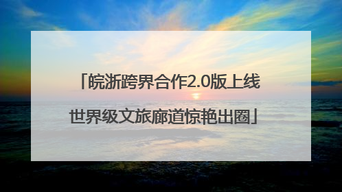 皖浙跨界合作2.0版上线 世界级文旅廊道惊艳出圈