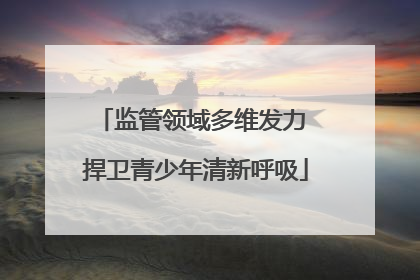 监管领域多维发力 捍卫青少年清新呼吸
