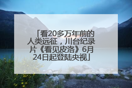 看20多万年前的人类远征，川台纪录片《看见皮洛》6月24日起登陆央视