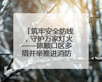 筑牢安全防线，守护万家灯火——旅顺口区多措并举推进消防安全集中整治工作
