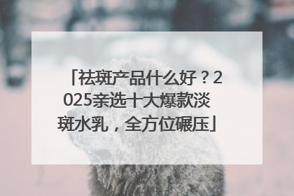 祛斑产品什么好？2025亲选十大爆款淡斑水乳，全方位碾压
