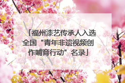 福州漆艺传承人入选全国“青年非遗视频创作哺育行动”名录