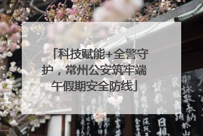 科技赋能+全警守护，常州公安筑牢端午假期安全防线