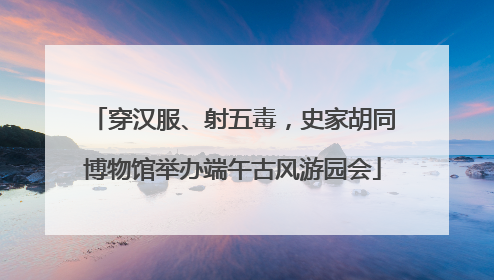 穿汉服、射五毒，史家胡同博物馆举办端午古风游园会