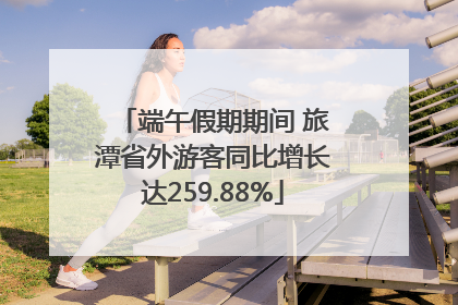 端午假期期间 旅潭省外游客同比增长达259.88%