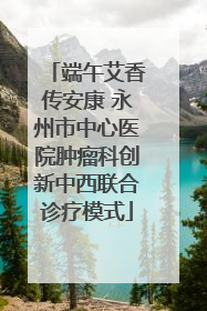 端午艾香传安康 永州市中心医院肿瘤科创新中西联合诊疗模式