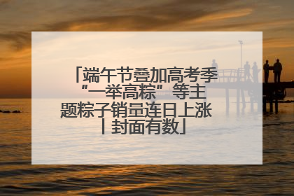 端午节叠加高考季 “一举高粽”等主题粽子销量连日上涨丨封面有数