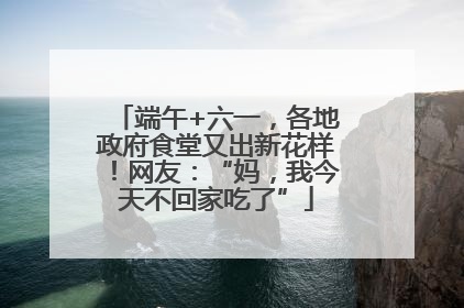 端午+六一，各地政府食堂又出新花样！网友：“妈，我今天不回家吃了”