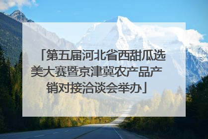 第五届河北省西甜瓜选美大赛暨京津冀农产品产销对接洽谈会举办
