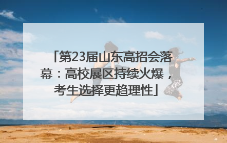 第23届山东高招会落幕：高校展区持续火爆，考生选择更趋理性