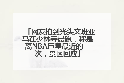 网友拍到光头文班亚马在少林寺晨跑，称是离NBA巨星最近的一次，景区回应