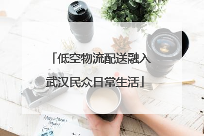 低空物流配送融入武汉民众日常生活