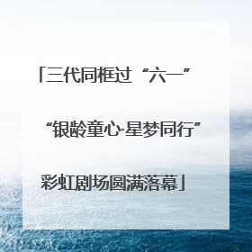 三代同框过“六一” “银龄童心·星梦同行”彩虹剧场圆满落幕