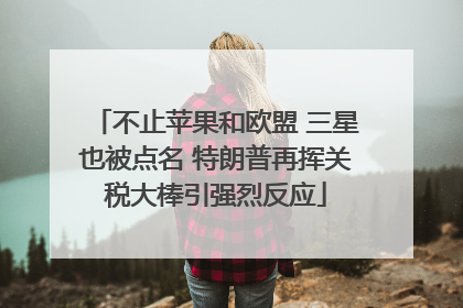 不止苹果和欧盟 三星也被点名 特朗普再挥关税大棒引强烈反应