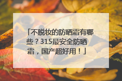 不脱妆的防晒霜有哪些？315最安全防晒霜，国产超好用！