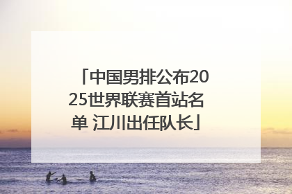 中国男排公布2025世界联赛首站名单 江川出任队长