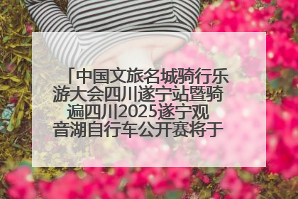 中国文旅名城骑行乐游大会四川遂宁站暨骑遍四川2025遂宁观音湖自行车公开赛将于6月22日开赛