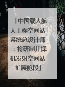 中国载人航天工程空间站系统总设计师：将研制并择机发射空间站扩展舱段