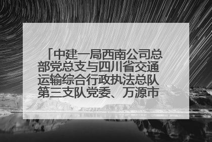 中建一局西南公司总部党总支与四川省交通运输综合行政执法总队第三支队党委、万源市草坝镇莲花院村党支部开展党建联建