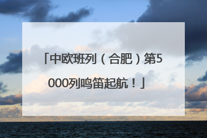 中欧班列（合肥）第5000列鸣笛起航！