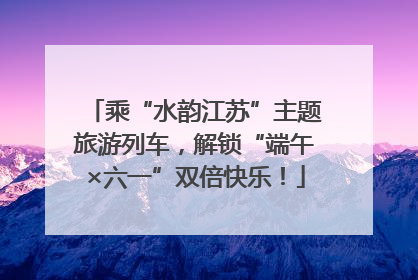 乘“水韵江苏”主题旅游列车，解锁“端午×六一”双倍快乐！