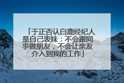于正否认白鹿经纪人是自己表妹：不会跟同事做朋友，不会让亲友介入到我的工作