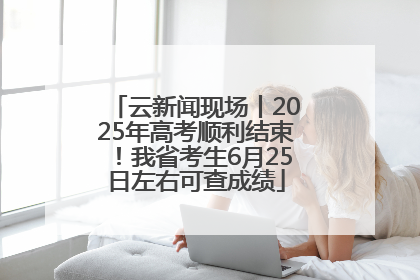 云新闻现场丨2025年高考顺利结束！我省考生6月25日左右可查成绩