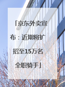 京东外卖宣布：近期将扩招至15万名全职骑手
