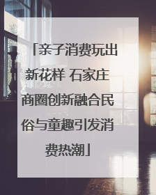 亲子消费玩出新花样 石家庄商圈创新融合民俗与童趣引发消费热潮